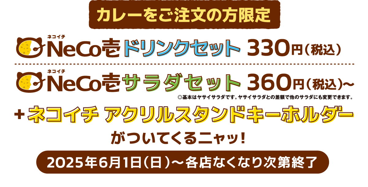 カレーをご注文の方限定 ドリンクセット330円(税込)＋ネコイチ アクリルスタンドキーホルダーがついてくるニャッ！サラダセット360円(税込)＋ネコイチ アクリルスタンドキーホルダーがついてくるニャッ！2025年6月1日(日)〜各店なくなり次第終了
