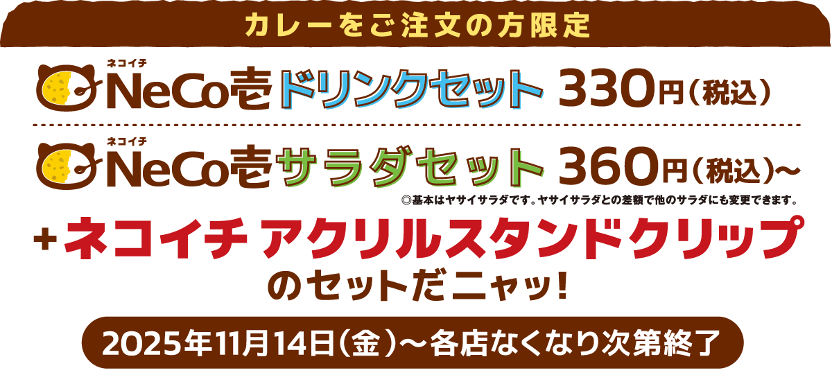 カレーをご注文の方限定 ドリンクセット330円(税込)＋ネコイチ アクリルスタンドクリップがついてくるニャッ！サラダセット360円(税込)＋ネコイチ アクリルスタンドクリップがついてくるニャッ！2025年11月14日(金)〜各店なくなり次第終了