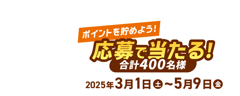 [ポイントを貯めよう！] 応募で当たる！合計400名様 2025年3月1日(土)～5月9日(金)