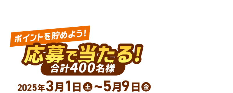 [ポイントを貯めよう！] 応募で当たる！合計400名様 2025年3月1日(土)～5月9日(金)