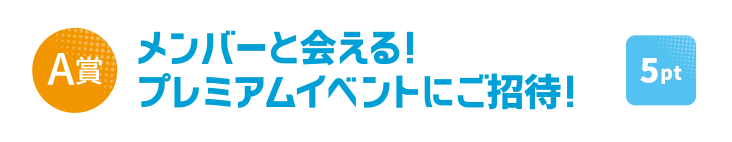 [A賞] メンバーと会える！プレミアムイベントにご招待！ [5pt] 40名様