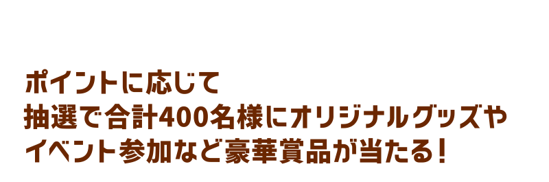 ポイントに応じて抽選で合計400名様にオリジナルグッズやイベント参加など豪華賞品が当たる！