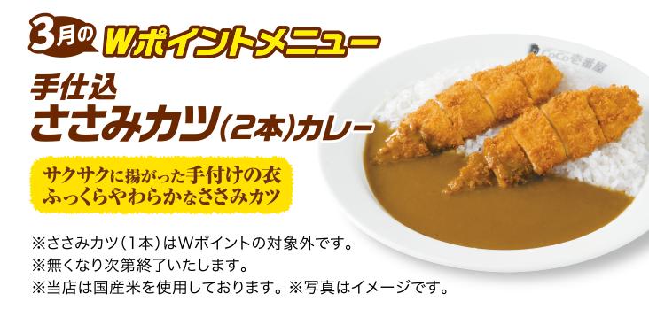 3月のWポイントメニュー 手仕込ささみカツ（2本）カレー [サクサクに揚がった手付けの衣 ふっくらやわらかなささみカツ] ※ささみカツ（1本）はWポイントの対象外です。 ※無くなり次第終了いたします。 ※当店は国産米を使用しております。 ※写真はイメージです。