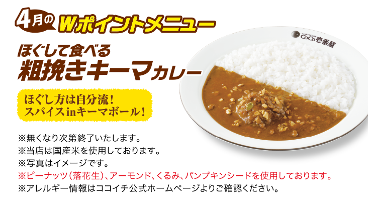 4月のWポイントメニュー ほぐして食べる粗挽きキーマカレー [ほぐし方は自分流！スパイスinキーマボール！] ※無くなり次第終了いたします。 ※当店は国産米を使用しております。 ※写真はイメージです。 ※ピーナッツ（落花生）、アーモンド、くるみ、パンプキンシードを使用しております。 ※アレルギー情報はココイチ公式ホームページよりご確認ください。