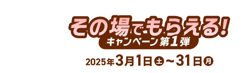 その場でもらえる！ [キャンペーン第1弾] 2025年3月1日(土)～31日(火)