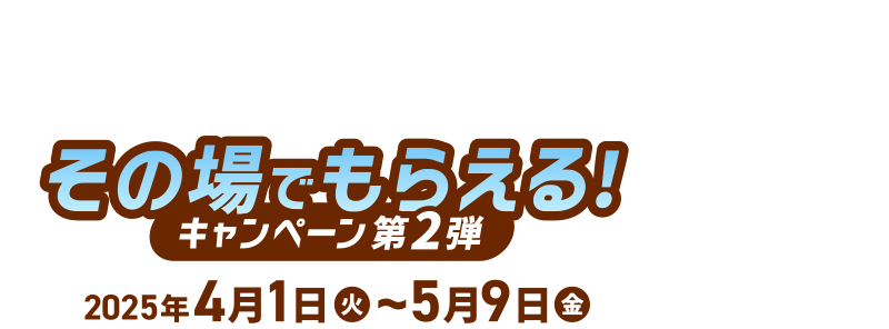 その場でもらえる！ [キャンペーン第2弾] 2025年4月1日(火)～5月9日(金)