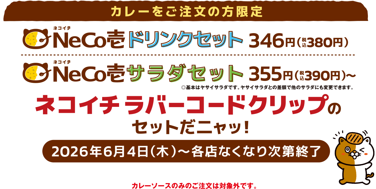 カレーをご注文の方限定 ドリンクセット380円(税込)＋ネコイチ ラバーコードクリップがついてくるニャッ！サラダセット390円(税込)＋ネコイチ ネコイチラバーコードクリップがついてくるニャッ！2026年6月4日(木)〜各店なくなり次第終了
