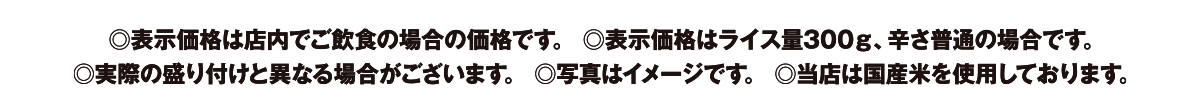 表示価格は店内でご飲食の場合の価格です。　表示価格はライス量300g、辛さ普通の場合です。　実際の盛り付けと異なる場合がございます。　写真はイメージです。　当店は国産米を使用しております。