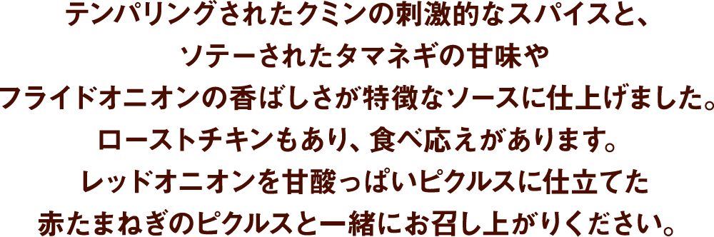 テンパリングされたクミンの刺激的なスパイスと、ソテーされたタマネギの甘味やフライドオニオンの香ばしさが特徴なソースに仕上げました。ローストチキンもあり、食べ応えがあります。レッドオニオンを甘酸っぱいピクルスに仕立てた赤たまねぎのピクルスと一緒にお召し上がりください。