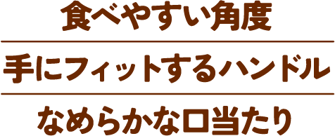 食べやすい角度 手にフィットするハンドル なめらかな口当たり