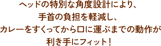 ヘッドの特別な角度設計により、手首の負担を軽減し、カレーをすくってから口に運ぶまでの操作が利き手にフィット！