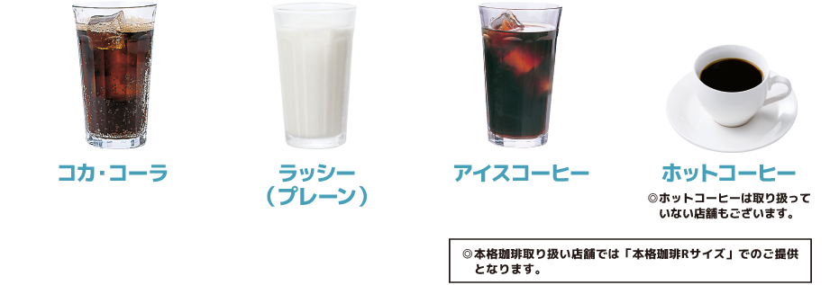 コカ・コーラ／ラッシー（プレーン）／アイスコーヒー／ホットコーヒー　◎ホットコーヒーは取り扱っていない店舗もございます。／◎本格珈琲取り扱い店舗では「本格珈琲Rサイズ」でのご提供となります。