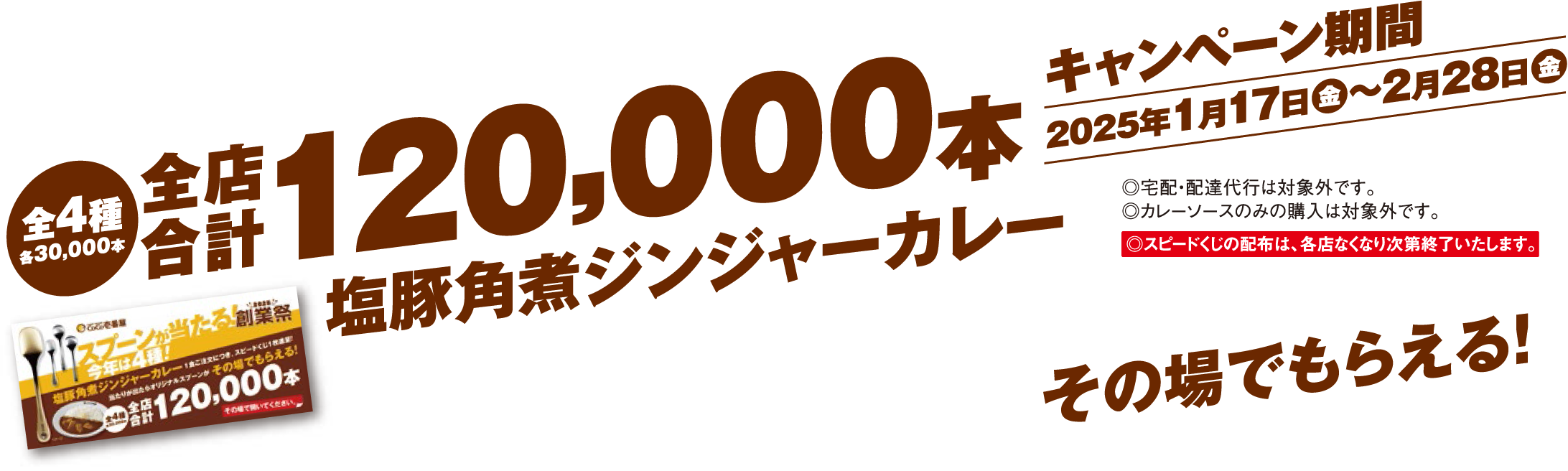 全4種 各30,000本 全店合計120,000本 塩豚角煮ジンジャーカレー 1食ご注文につき、スピードくじ1枚進呈!スピードくじをめくって、当たりが出たらその場でもらえる! キャンペーン期間2025年1月17日(金)〜2月28日(金) ◎宅配・配達代行は対象外です。 ◎カレーソースのみの購入は対象外です。 ◎スピードくじの配布は、各店なくなり次第終了いたします。