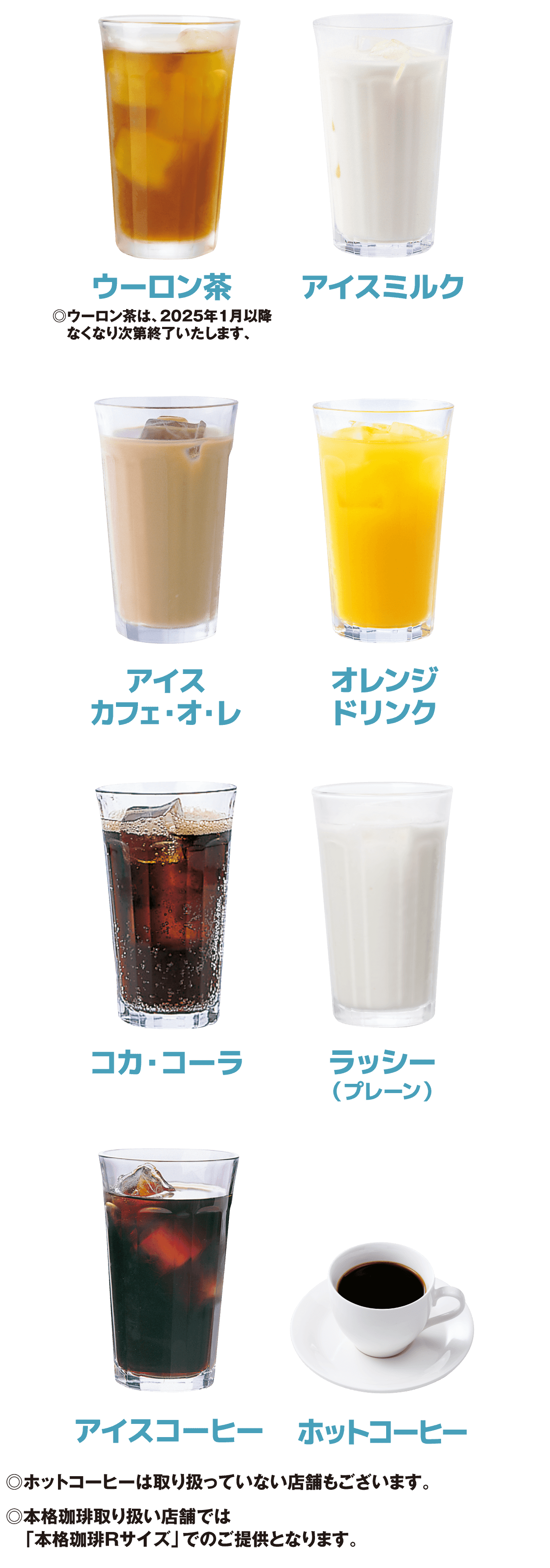 ウーロン茶 ※ウーロン茶は、2025年1月以降なくなり次第終了いたします。/アイスミルク/アイスカフェ・オ・レ/オレンジドリンク/コカ・コーラ/ラッシー(プレーン)/アイスコーヒー/ホットコーヒー ※ホットーコーヒーは取り扱っていない店舗もございます。※本格珈琲取り扱い店舗では「本格珈琲Rサイズ」でのご提供となります。