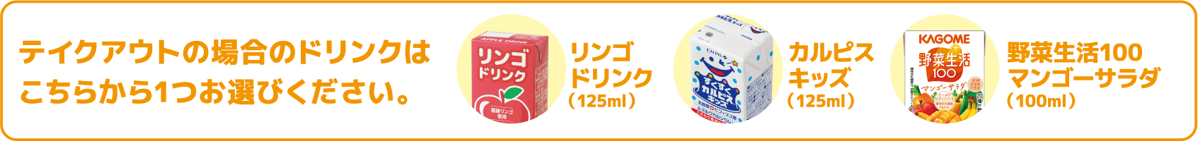 テイクアウトの場合のドリンクはこちらから1つお選びください。リンゴドリンク/カルピスキッズ/野菜生活100マンゴーサラダ