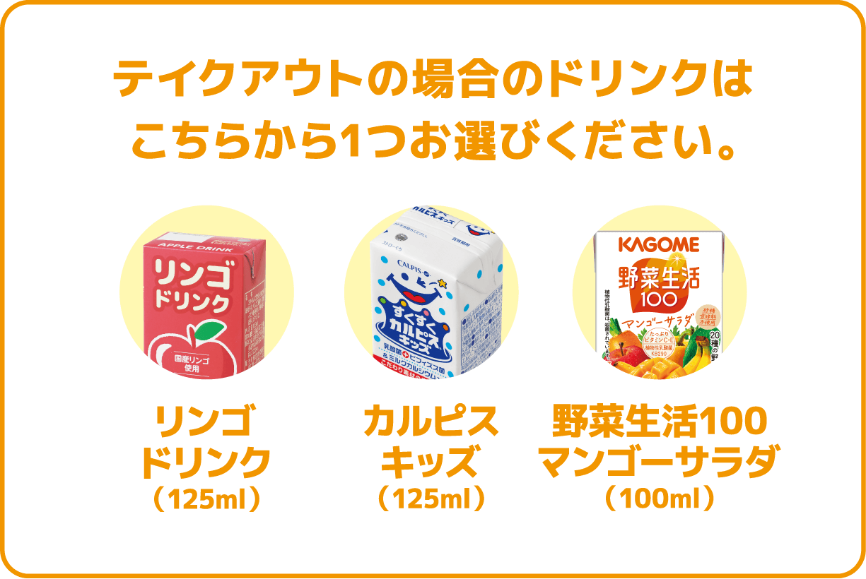 テイクアウトの場合のドリンクはこちらから1つお選びください。リンゴドリンク/カルピスキッズ/野菜生活100マンゴーサラダ