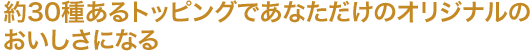 約30種あるトッピングであなただけのオリジナルのおいしさになる