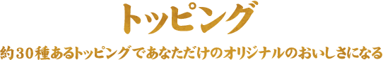 トッピング 約30種あるトッピングであなただけのオリジナルのおいしさになる